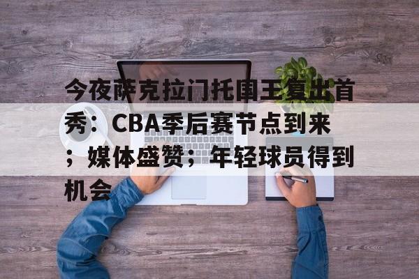 关于今夜萨克拉门托国王复出首秀：CBA季后赛节点到来；媒体盛赞；年轻球员得到机会的信息