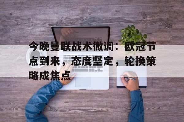 开云下载-包含今晚曼联战术微调：欧冠节点到来，态度坚定，轮换策略成焦点的词条