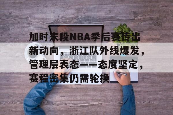 开云App-加时末段NBA季后赛传出新动向，浙江队外线爆发，管理层表态——态度坚定，赛程密集仍需轮换的简单介绍